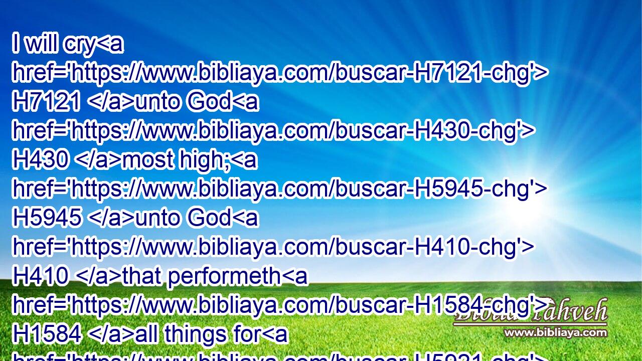 I will cry H7121 unto God H430 most high; H5945 unto God H410 that performeth H1584 all things for H5921 me.