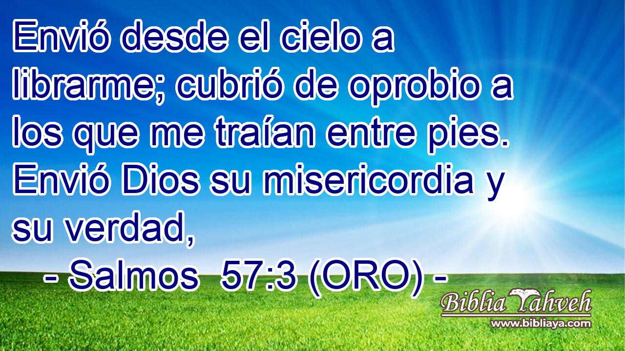  Envió desde el cielo a librarme; cubrió de oprobio a los que me traían entre pies. Envió Dios su misericordia y su verdad, 