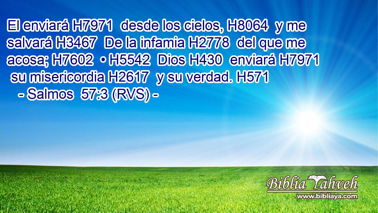 El enviará H7971  desde los cielos, H8064  y me salvará H3467  De la infamia H2778  del que me acosa; H7602  • H5542  Dios H430  enviará H7971  su misericordia H2617  y su verdad. H571  
