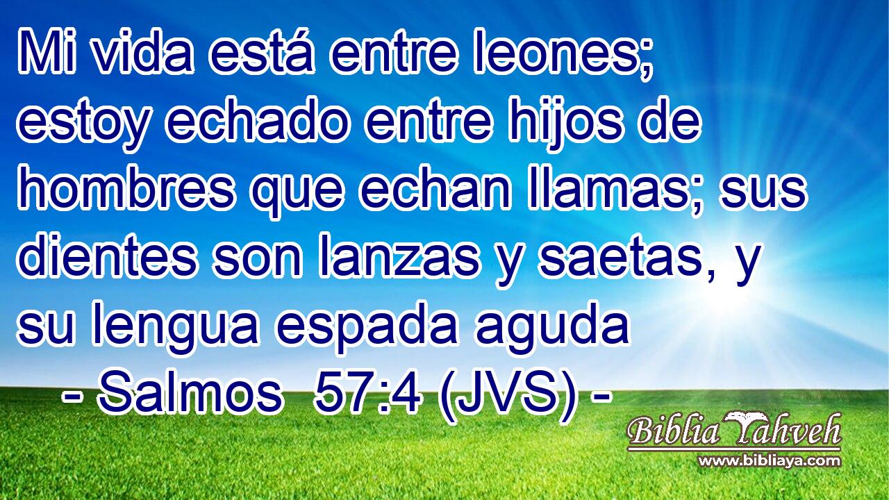 Mi vida está entre leones; estoy echado entre hijos de hombres que echan llamas; sus dientes son lanzas y saetas, y su lengua espada aguda