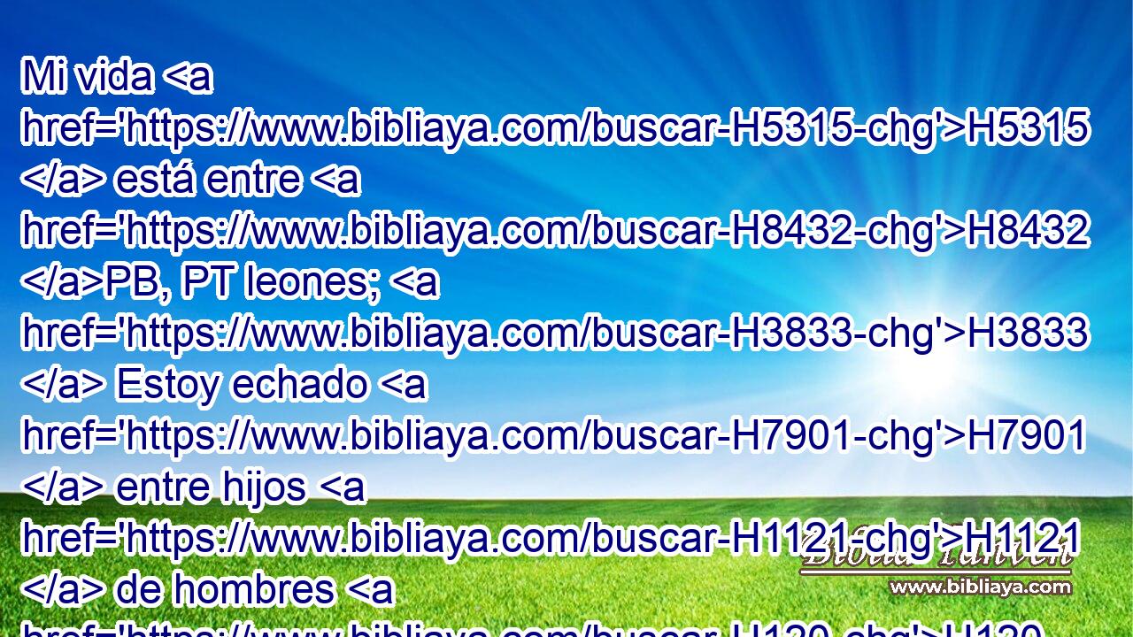 Mi vida H5315  está entre H8432 PB, PT leones; H3833  Estoy echado H7901  entre hijos H1121  de hombres H120  que vomitan H3857 VqApPM-N llamas; Sus dientes H8127  son lanzas H2595  y saetas, H2671  Y su lengua H3956  espada H2719  H2299 aguda. H2302  