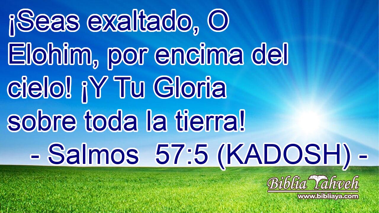  ¡Seas exaltado, O Elohim, por encima del cielo! ¡Y Tu Gloria sobre toda la tierra! 