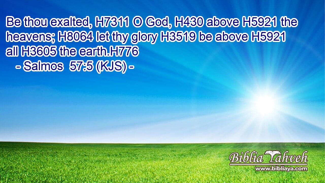 Be thou exalted, H7311 O God, H430 above H5921 the heavens; H8064 let thy glory H3519 be above H5921 all H3605 the earth.H776