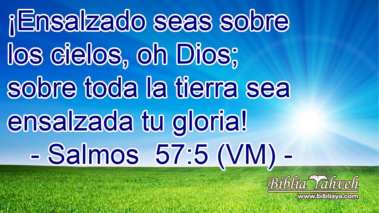  ¡Ensalzado seas sobre los cielos, oh Dios; sobre toda la tierra sea ensalzada tu gloria! 