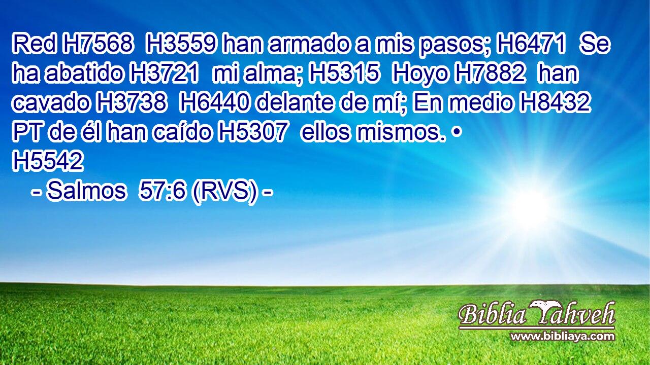 Red H7568  H3559 han armado a mis pasos; H6471  Se ha abatido H3721  mi alma; H5315  Hoyo H7882  han cavado H3738  H6440 delante de mí; En medio H8432 PT de él han caído H5307  ellos mismos. • H5542  