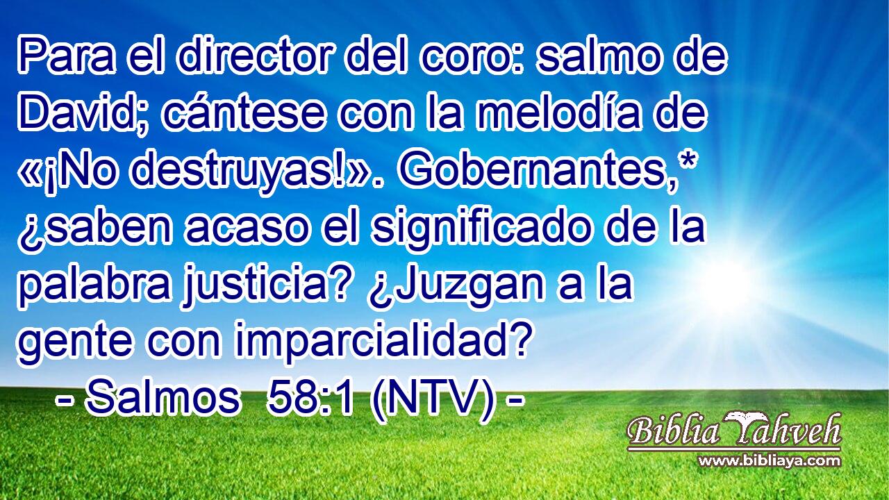 Para el director del coro: salmo de David; cántese con la melodía de «¡No destruyas!». Gobernantes,* ¿saben acaso el significado de la palabra justicia? ¿Juzgan a la gente con imparcialidad?