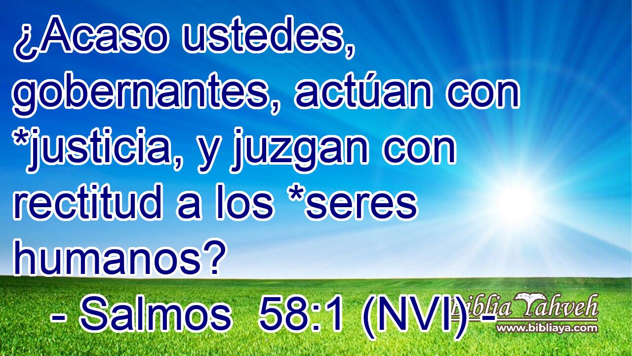  ¿Acaso ustedes, gobernantes, actúan con *justicia, y juzgan con rectitud a los *seres humanos? 