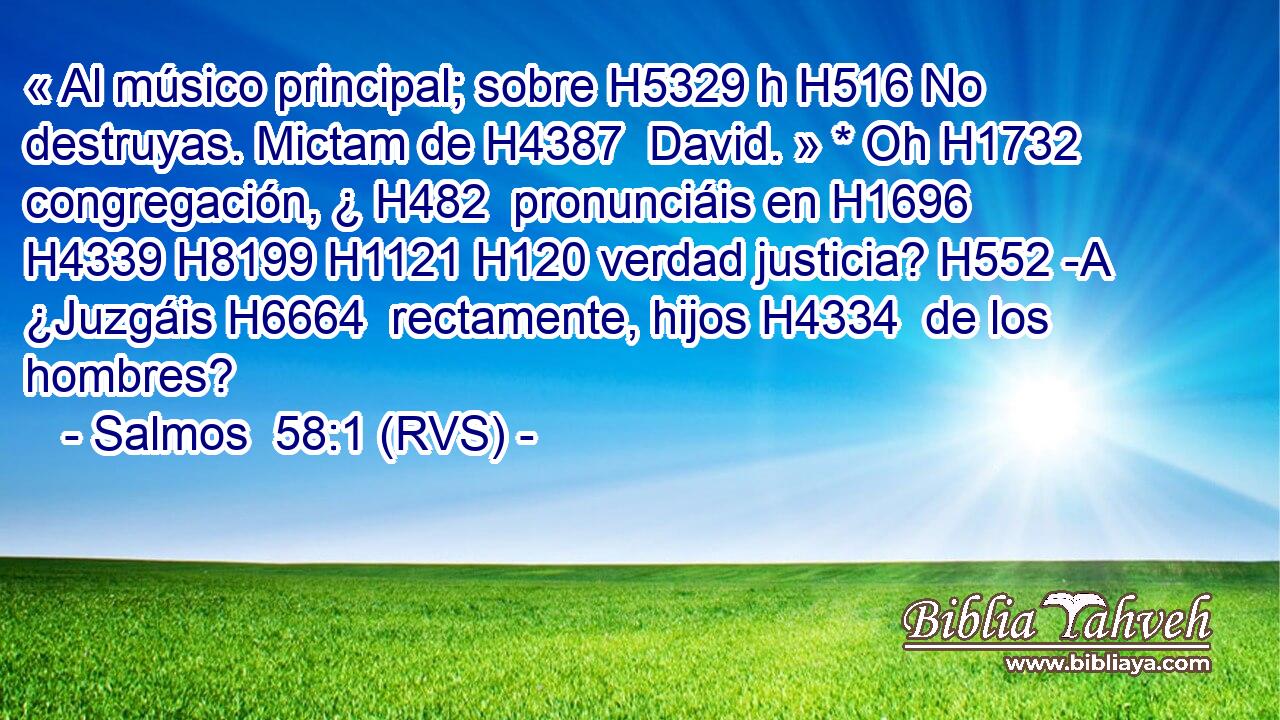 « Al músico principal; sobre H5329 h H516 No destruyas. Mictam de H4387  David. » * Oh H1732  congregación, ¿ H482  pronunciáis en H1696  H4339 H8199 H1121 H120 verdad justicia? H552 -A ¿Juzgáis H6664  rectamente, hijos H4334  de los hombres? 