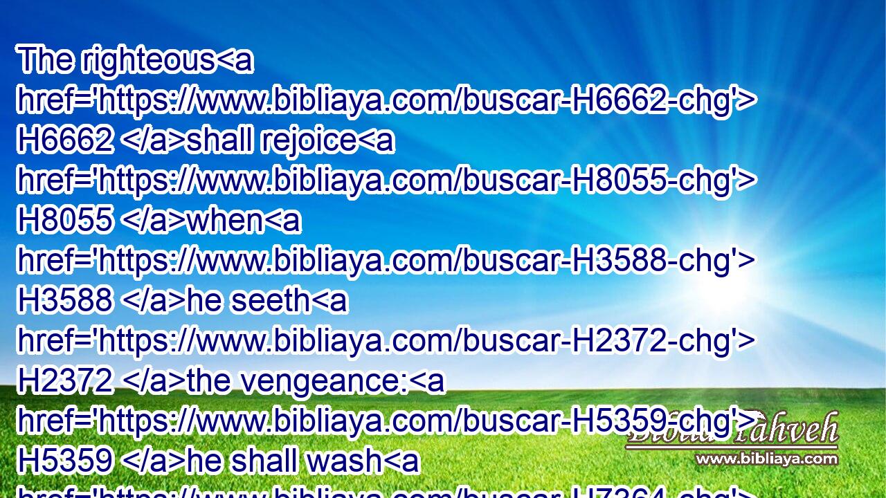 The righteous H6662 shall rejoice H8055 when H3588 he seeth H2372 the vengeance: H5359 he shall wash H7364 his feet H6471 in the blood H1818 of the wicked.H7563