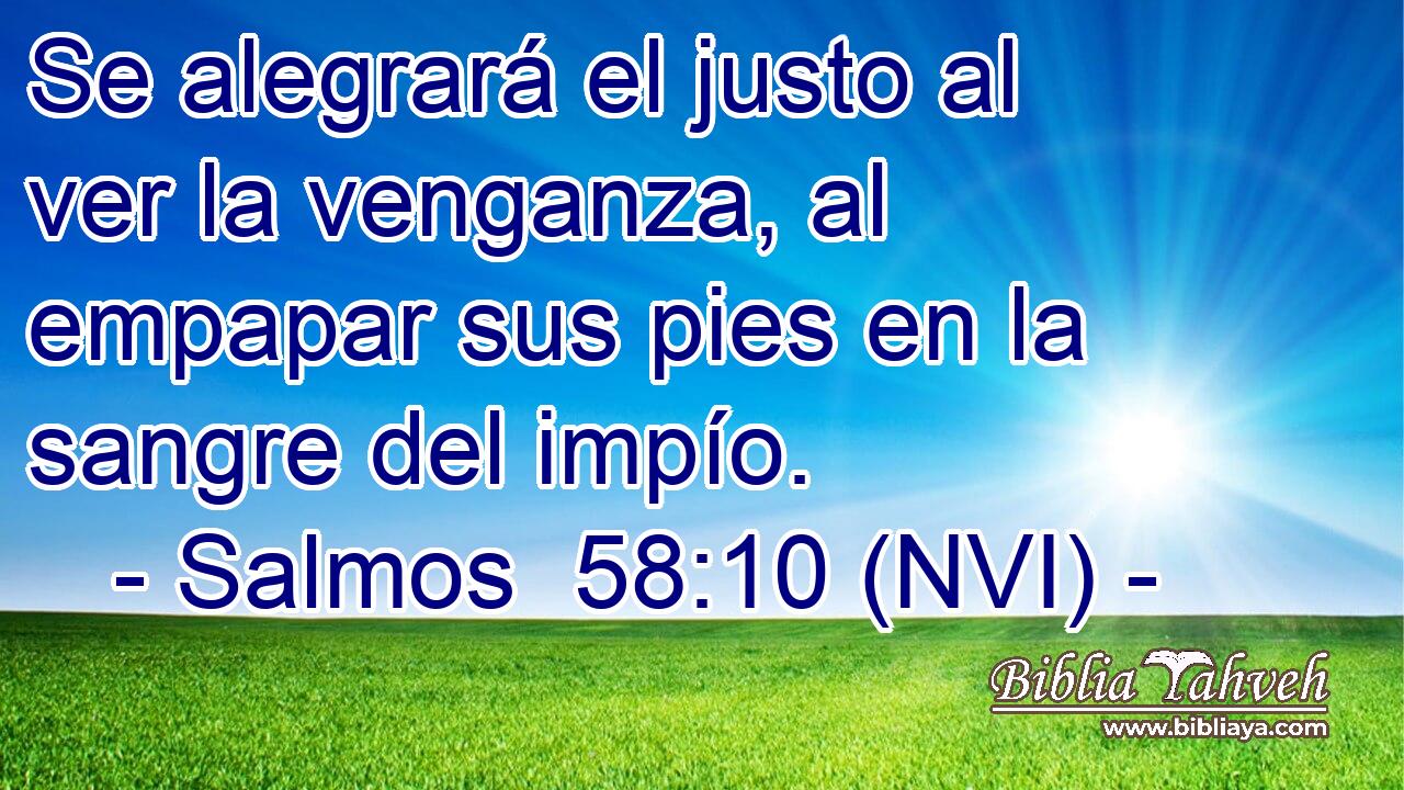  Se alegrará el justo al ver la venganza, al empapar sus pies en la sangre del impío. 