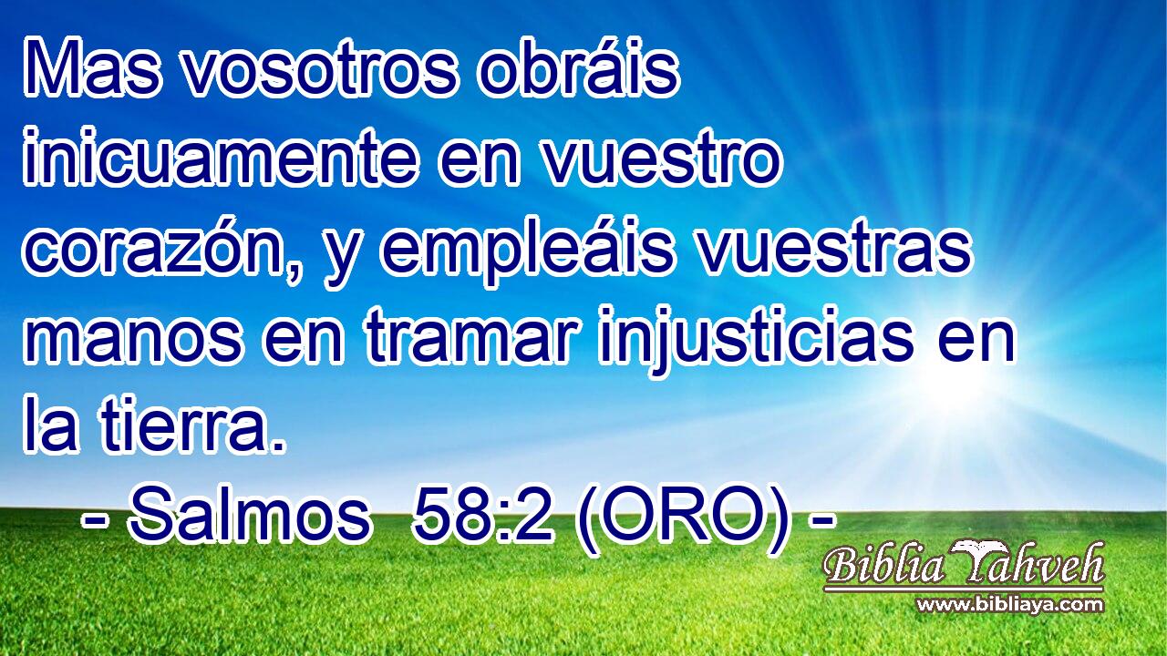  Mas vosotros obráis inicuamente en vuestro corazón, y empleáis vuestras manos en tramar injusticias en la tierra. 