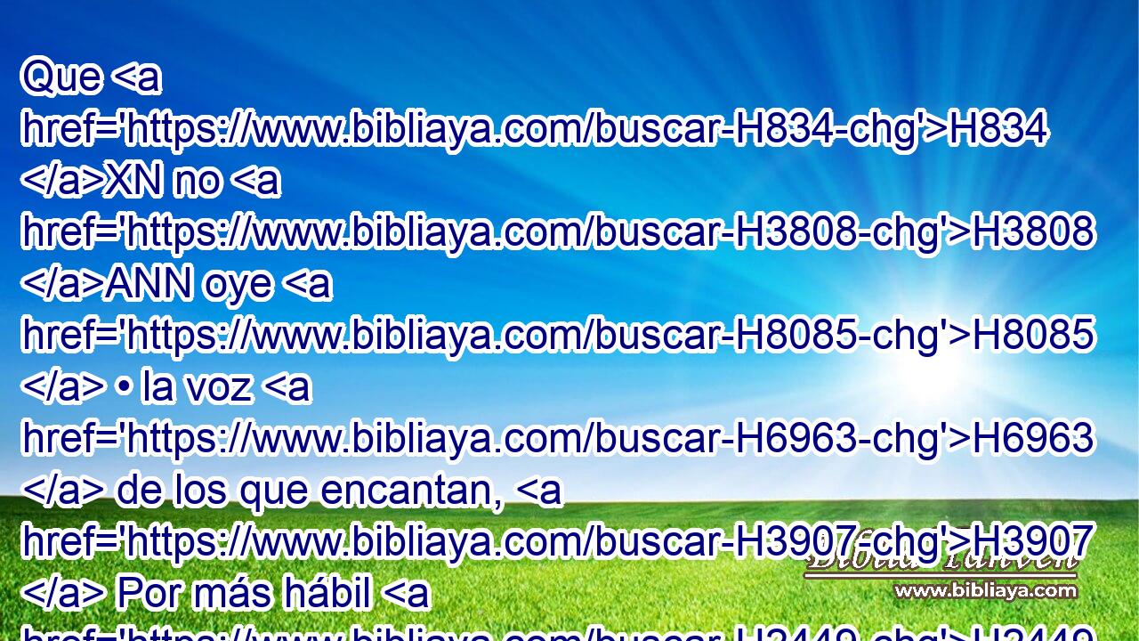 Que H834 XN no H3808 ANN oye H8085  • la voz H6963  de los que encantan, H3907  Por más hábil H2449  que el • H2267  encantador H2266  sea. 