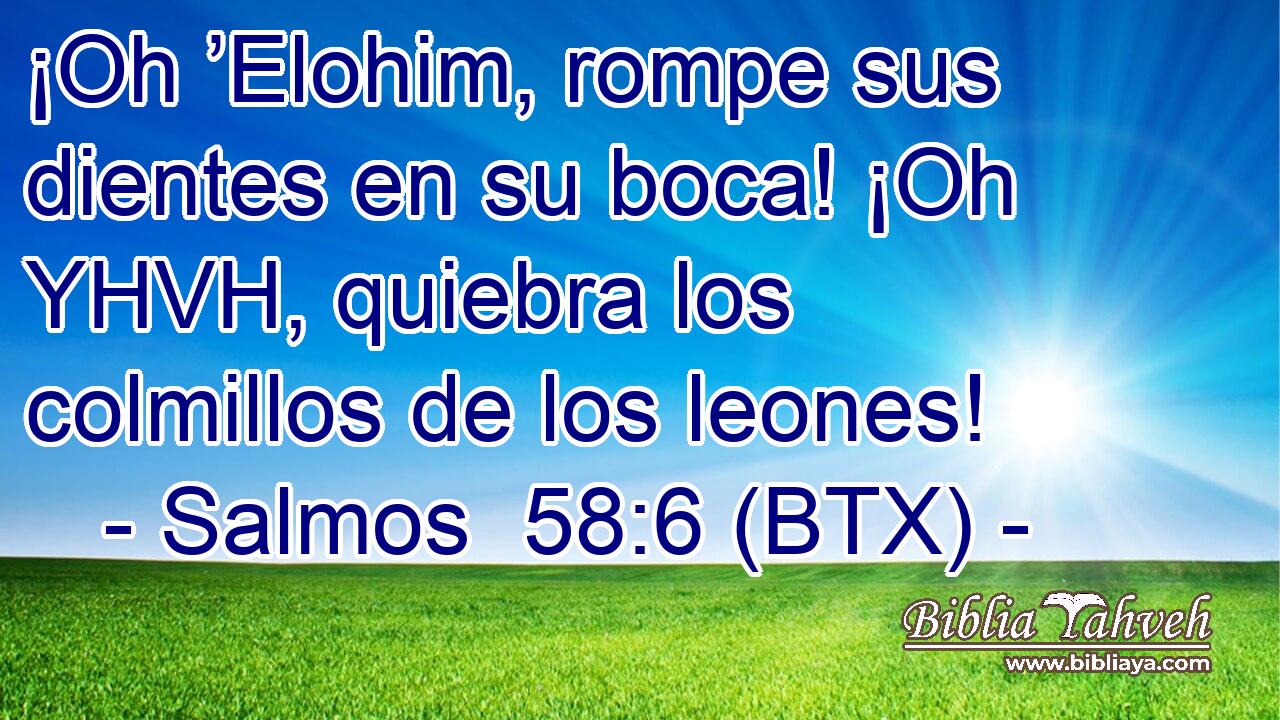 ¡Oh ’Elohim, rompe sus dientes en su boca! ¡Oh YHVH, quiebra los colmillos de los leones!