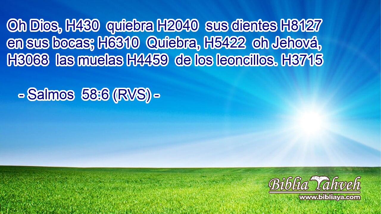 Oh Dios, H430  quiebra H2040  sus dientes H8127  en sus bocas; H6310  Quiebra, H5422  oh Jehová, H3068  las muelas H4459  de los leoncillos. H3715  