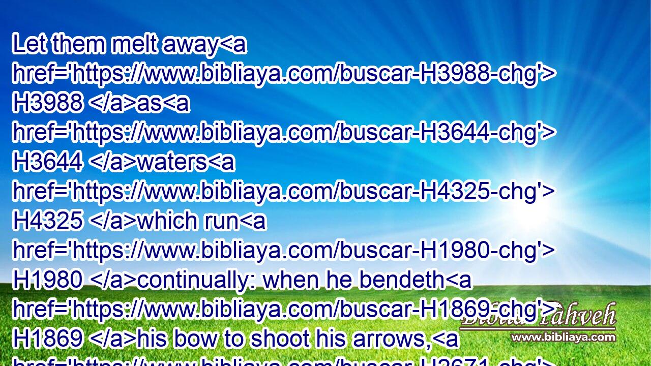Let them melt away H3988 as H3644 waters H4325 which run H1980 continually: when he bendeth H1869 his bow to shoot his arrows, H2671 let them be as H3644 cut in pieces.H4135