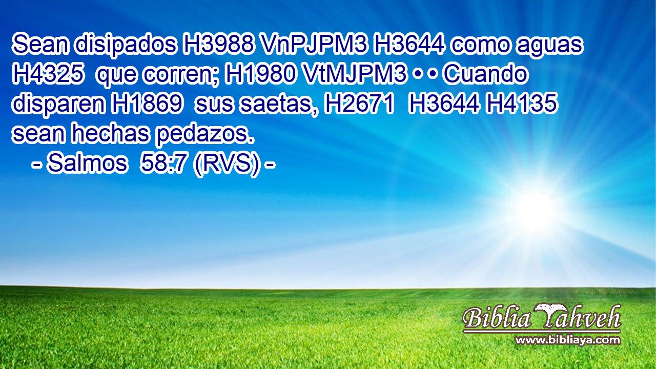Sean disipados H3988 VnPJPM3 H3644 como aguas H4325  que corren; H1980 VtMJPM3 • • Cuando disparen H1869  sus saetas, H2671  H3644 H4135 sean hechas pedazos. 