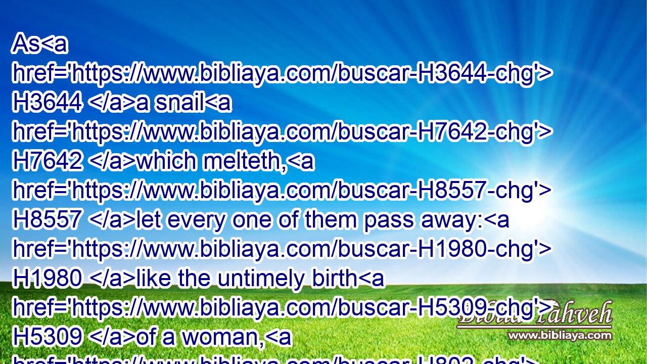 As H3644 a snail H7642 which melteth, H8557 let every one of them pass away: H1980 like the untimely birth H5309 of a woman, H802 that they may not H1077 see H2372 the sun.H8121