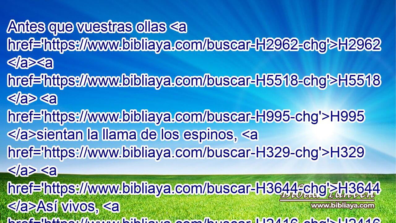 Antes que vuestras ollas H2962 H5518  H995 sientan la llama de los espinos, H329  H3644 Así vivos, H2416  H3644 así airados, H2740  los arrebatará H8175  él con tempestad. 
