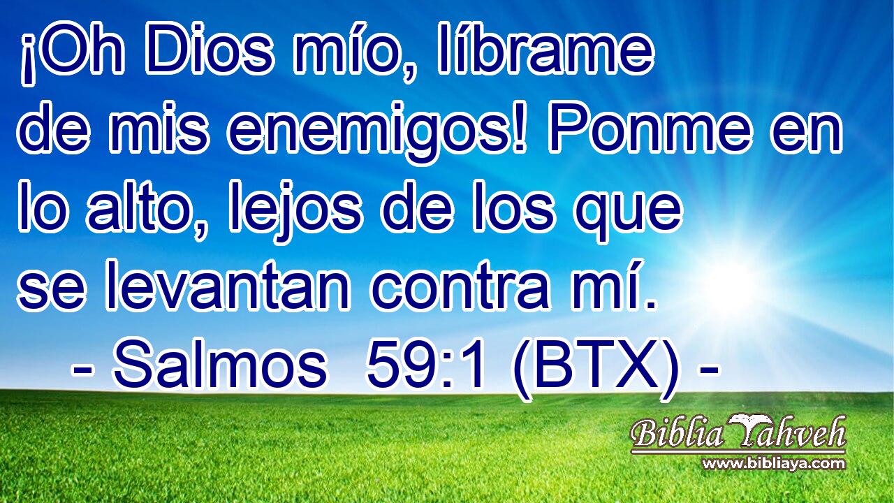 ¡Oh Dios mío, líbrame de mis enemigos! Ponme en lo alto, lejos de los que se levantan contra mí.