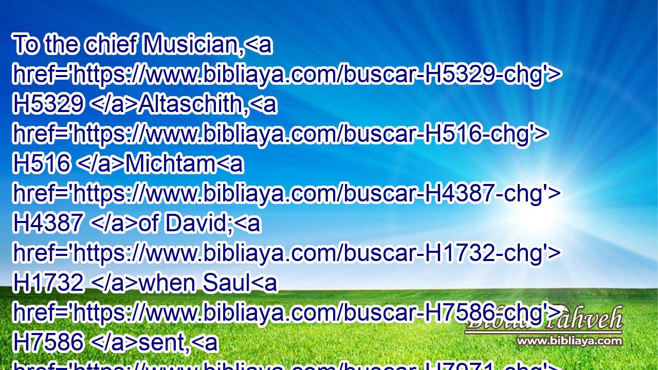 To the chief Musician, H5329 Altaschith, H516 Michtam H4387 of David; H1732 when Saul H7586 sent, H7971 and they watched H8104 (H853) the house H1004 to kill H4191 him. Deliver H5337 me from mine enemies, H4480  H341 O my God: H430 defend H7682 me from them that rise up against H4480  H6965 me.