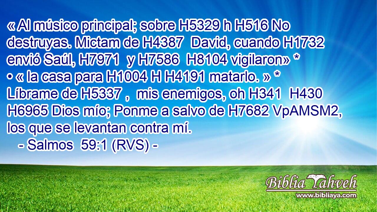 « Al músico principal; sobre H5329 h H516 No destruyas. Mictam de H4387  David, cuando H1732  envió Saúl, H7971  y H7586  H8104 vigilaron» * • « la casa para H1004 H H4191 matarlo. » * Líbrame de H5337 ,  mis enemigos, oh H341  H430 H6965 Dios mío; Ponme a salvo de H7682 VpAMSM2,  los que se levantan contra mí. 