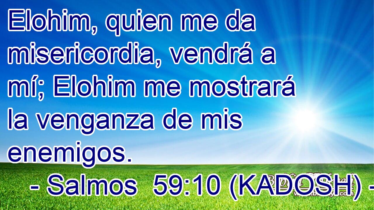  Elohim, quien me da misericordia, vendrá a mí; Elohim me mostrará la venganza de mis enemigos. 