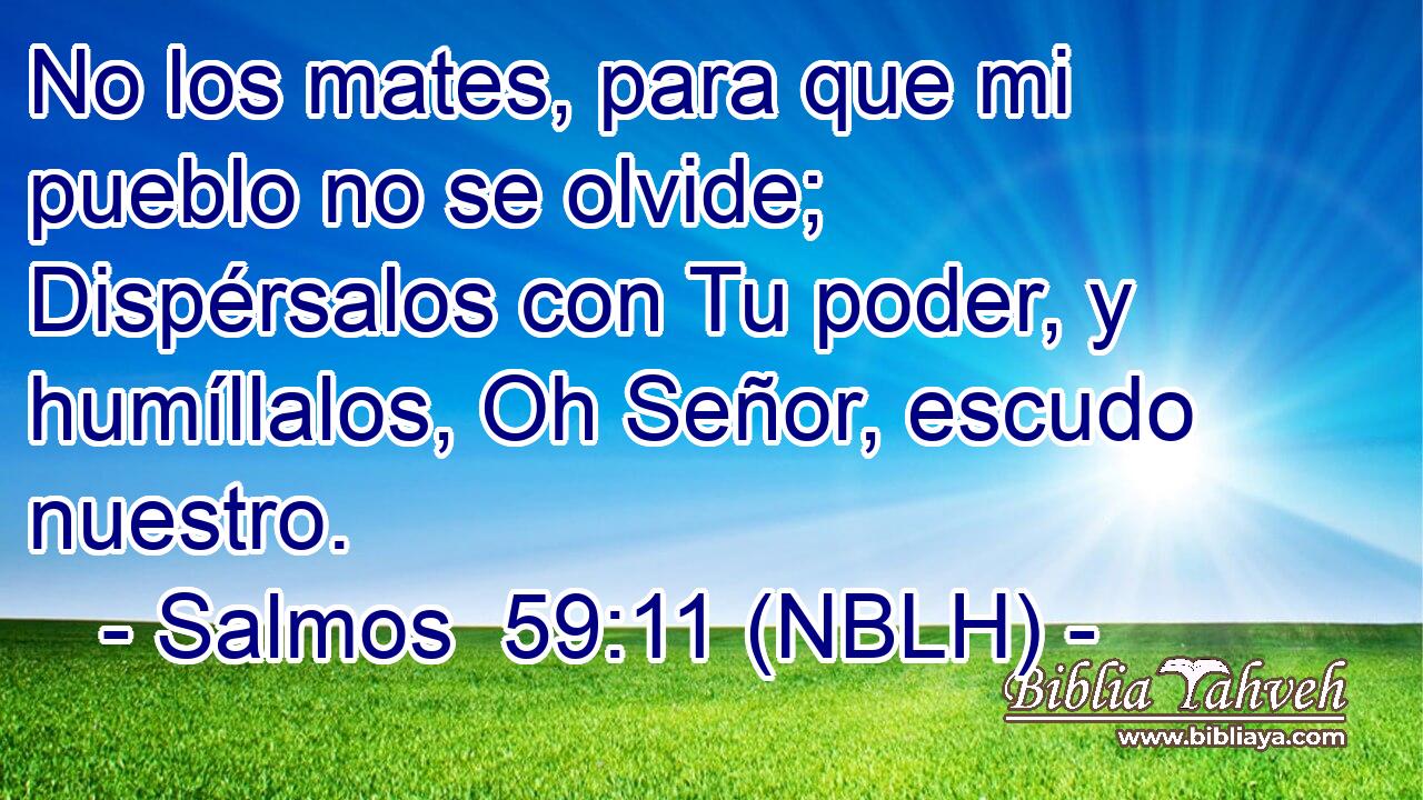  No los mates, para que mi pueblo no se olvide; Dispérsalos con Tu poder, y humíllalos, Oh Señor, escudo nuestro. 