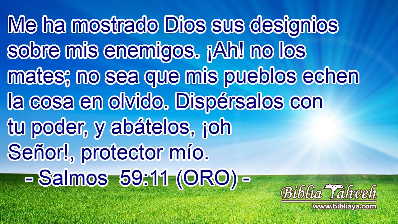  Me ha mostrado Dios sus designios sobre mis enemigos. ¡Ah! no los mates; no sea que mis pueblos echen la cosa en olvido. Dispérsalos con tu poder, y abátelos, ¡oh Señor!, protector mío. 