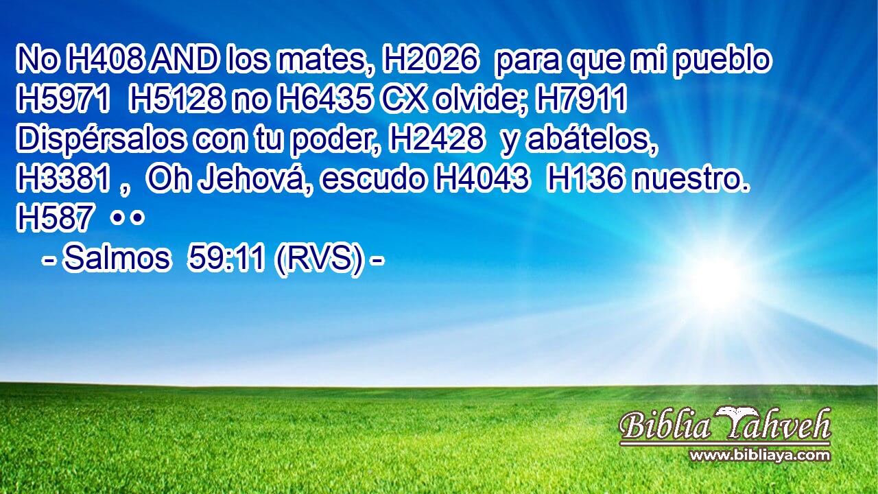 No H408 AND los mates, H2026  para que mi pueblo H5971  H5128 no H6435 CX olvide; H7911  Dispérsalos con tu poder, H2428  y abátelos, H3381 ,  Oh Jehová, escudo H4043  H136 nuestro. H587  • • 
