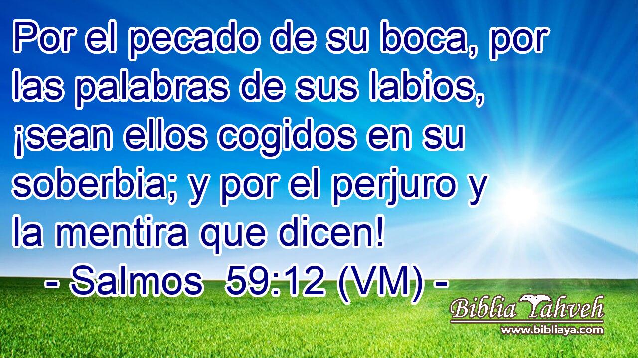  Por el pecado de su boca, por las palabras de sus labios, ¡sean ellos cogidos en su soberbia; y por el perjuro y la mentira que dicen! 