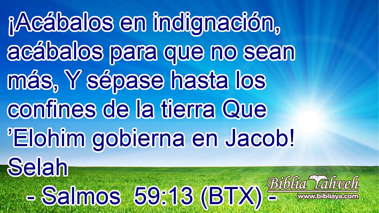 ¡Acábalos en indignación, acábalos para que no sean más, Y sépase hasta los confines de la tierra Que ’Elohim gobierna en Jacob! Selah