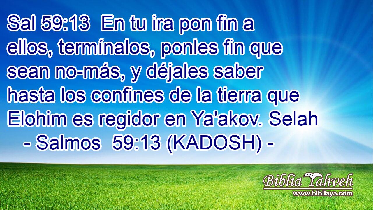  En tu ira pon fin a ellos, termínalos, ponles fin que sean no-más, y déjales saber hasta los confines de la tierra que Elohim es regidor en Ya'akov. Selah 