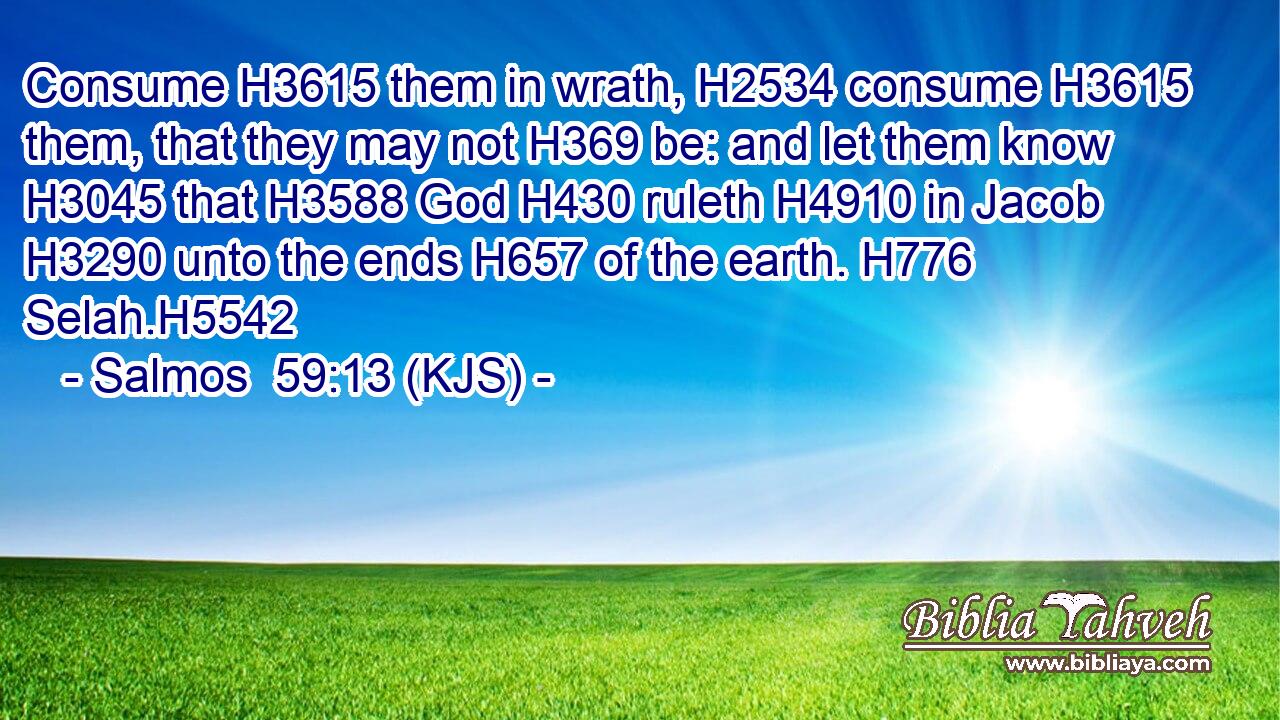 Consume H3615 them in wrath, H2534 consume H3615 them, that they may not H369 be: and let them know H3045 that H3588 God H430 ruleth H4910 in Jacob H3290 unto the ends H657 of the earth. H776 Selah.H5542