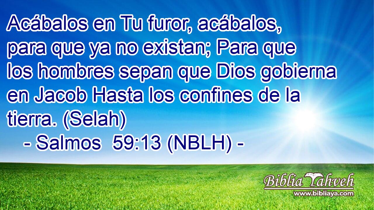  Acábalos en Tu furor, acábalos, para que ya no existan; Para que los hombres sepan que Dios gobierna en Jacob Hasta los confines de la tierra. (Selah) 