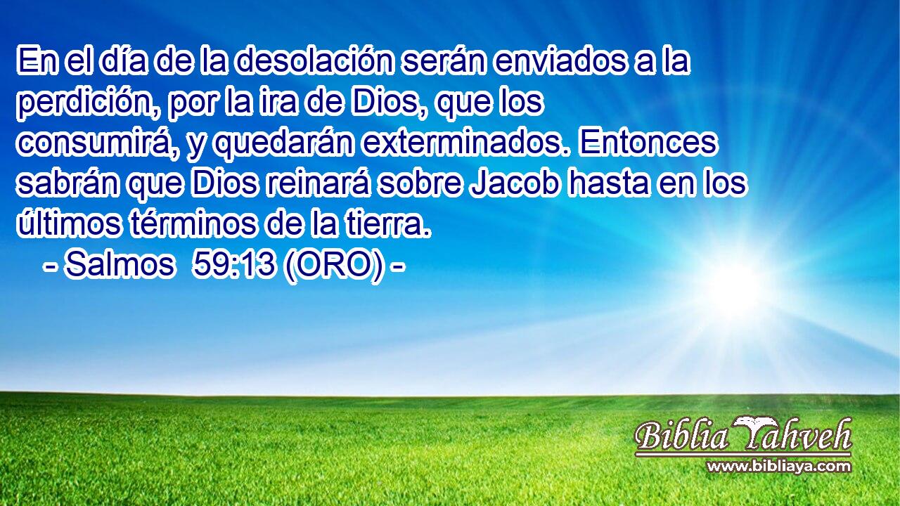  En el día de la desolación serán enviados a la perdición, por la ira de Dios, que los consumirá, y quedarán exterminados. Entonces sabrán que Dios reinará sobre Jacob hasta en los últimos términos de la tierra. 