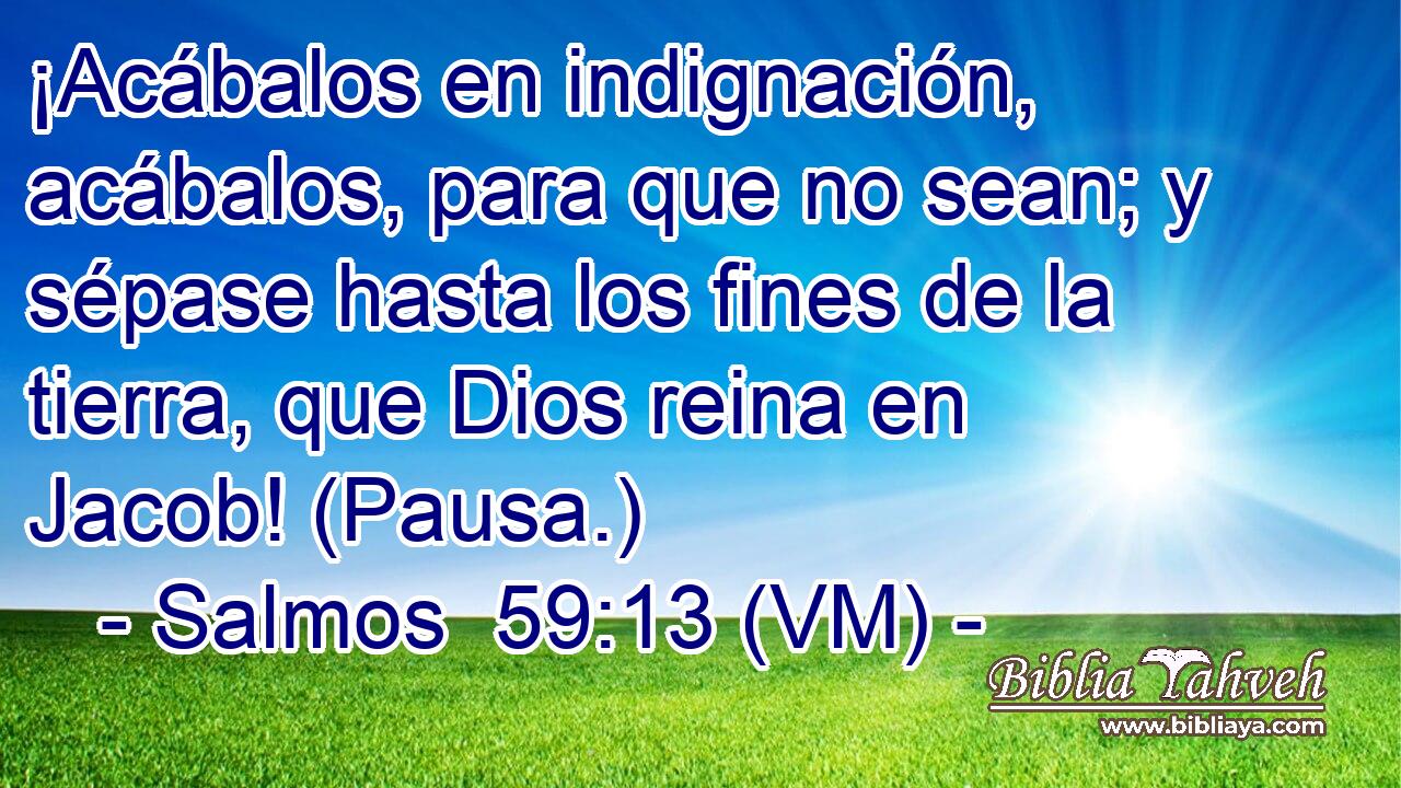  ¡Acábalos en indignación, acábalos, para que no sean; y sépase hasta los fines de la tierra, que Dios reina en Jacob! (Pausa.) 