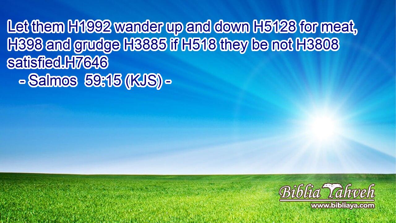 Let them H1992 wander up and down H5128 for meat, H398 and grudge H3885 if H518 they be not H3808 satisfied.H7646