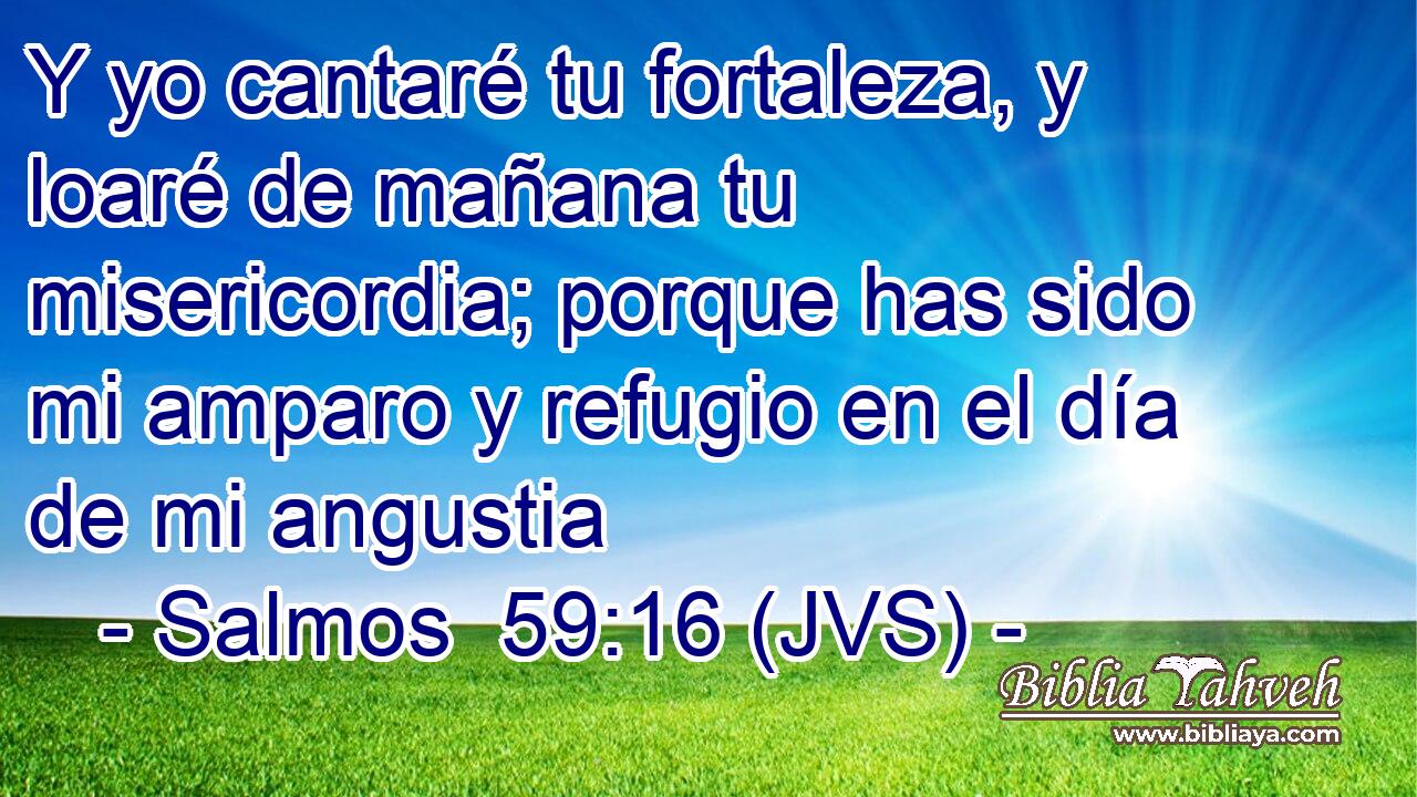 Y yo cantaré tu fortaleza, y loaré de mañana tu misericordia; porque has sido mi amparo y refugio en el día de mi angustia