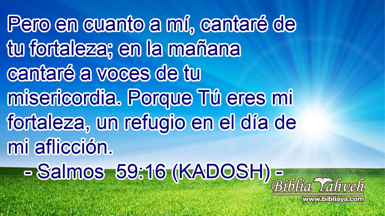  Pero en cuanto a mí, cantaré de tu fortaleza; en la mañana cantaré a voces de tu misericordia. Porque Tú eres mi fortaleza, un refugio en el día de mi aflicción. 