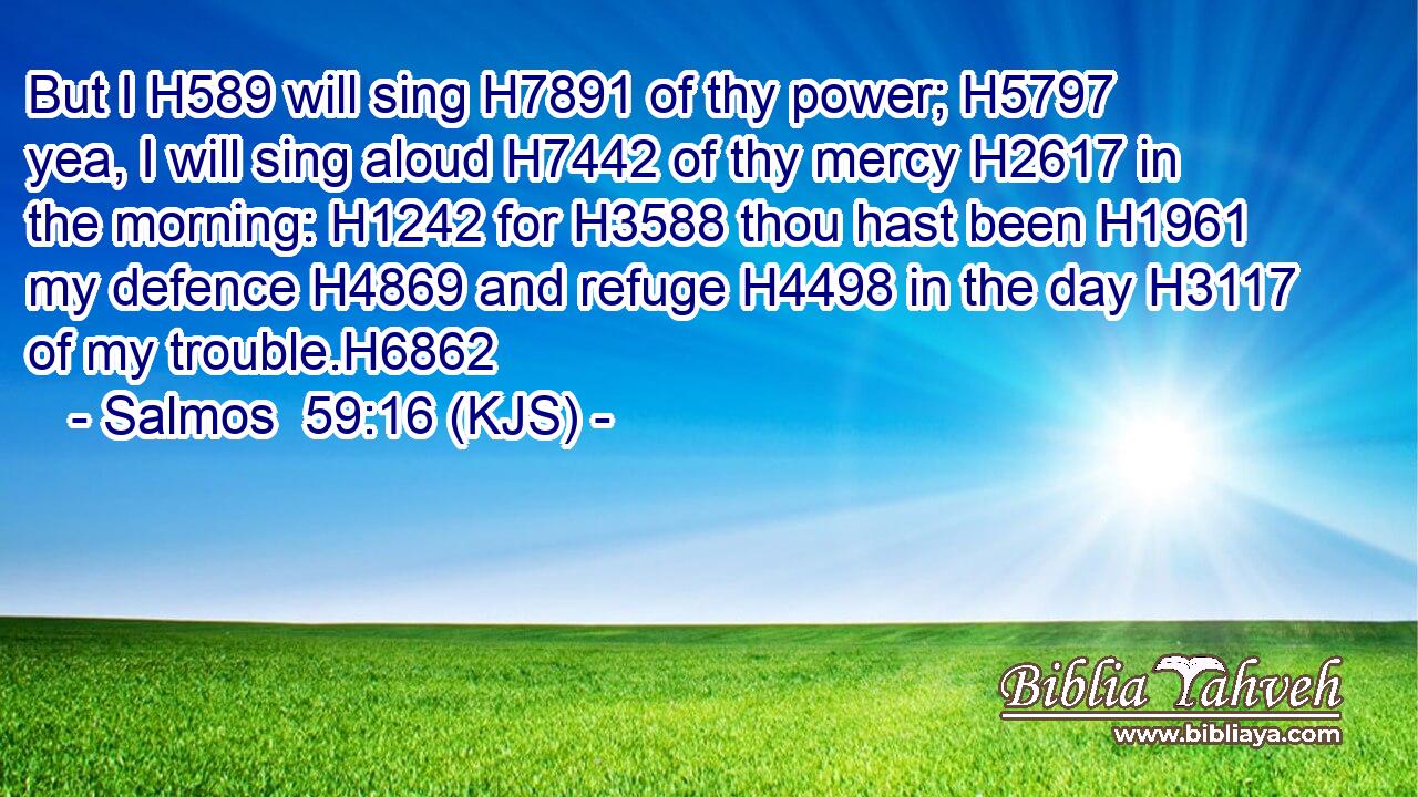 But I H589 will sing H7891 of thy power; H5797 yea, I will sing aloud H7442 of thy mercy H2617 in the morning: H1242 for H3588 thou hast been H1961 my defence H4869 and refuge H4498 in the day H3117 of my trouble.H6862