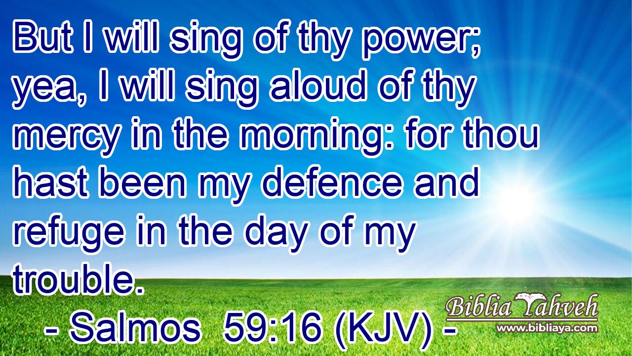 But I will sing of thy power; yea, I will sing aloud of thy mercy in the morning: for thou hast been my defence and refuge in the day of my trouble.