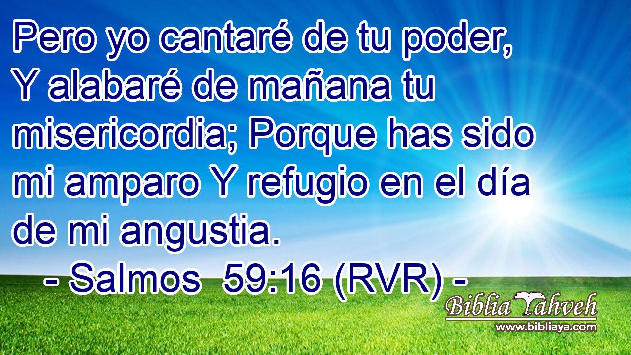 Pero yo cantaré de tu poder, Y alabaré de mañana tu misericordia; Porque has sido mi amparo Y refugio en el día de mi angustia.
