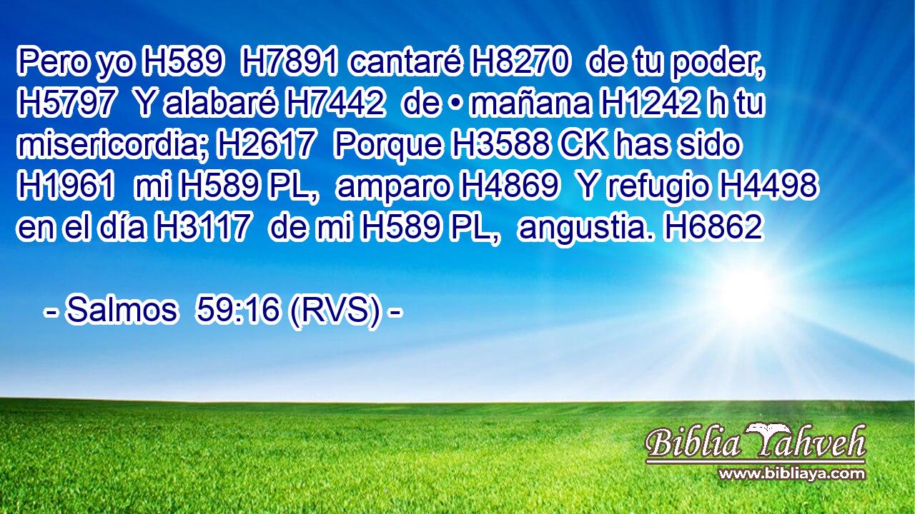 Pero yo H589  H7891 cantaré H8270  de tu poder, H5797  Y alabaré H7442  de • mañana H1242 h tu misericordia; H2617  Porque H3588 CK has sido H1961  mi H589 PL,  amparo H4869  Y refugio H4498  en el día H3117  de mi H589 PL,  angustia. H6862  