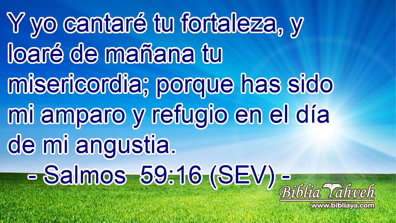 Y yo cantaré tu fortaleza, y loaré de mañana tu misericordia; porque has sido mi amparo y refugio en el día de mi angustia.