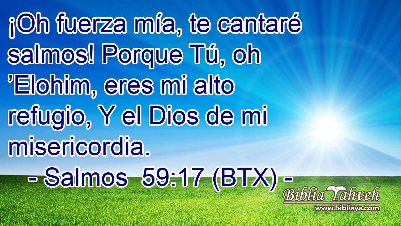 ¡Oh fuerza mía, te cantaré salmos! Porque Tú, oh ’Elohim, eres mi alto refugio, Y el Dios de mi misericordia.