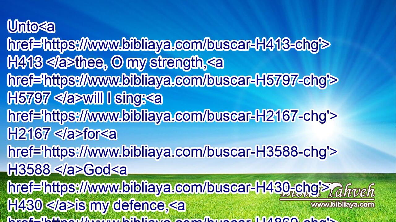 Unto H413 thee, O my strength, H5797 will I sing: H2167 for H3588 God H430 is my defence, H4869 and the God H430 of my mercy.H2617