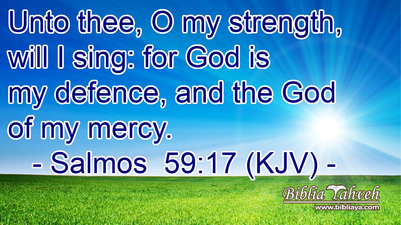 Unto thee, O my strength, will I sing: for God is my defence, and the God of my mercy.