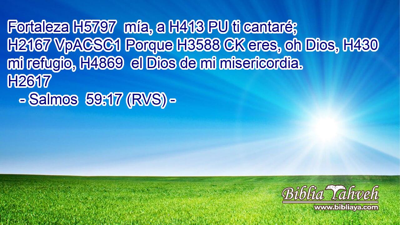 Fortaleza H5797  mía, a H413 PU ti cantaré; H2167 VpACSC1 Porque H3588 CK eres, oh Dios, H430  mi refugio, H4869  el Dios de mi misericordia. H2617  