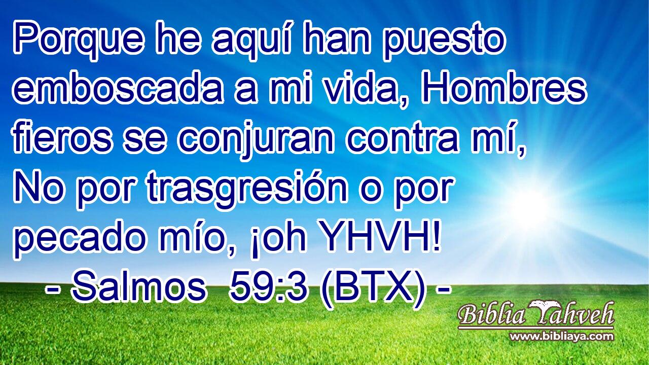 Porque he aquí han puesto emboscada a mi vida, Hombres fieros se conjuran contra mí, No por trasgresión o por pecado mío, ¡oh YHVH!