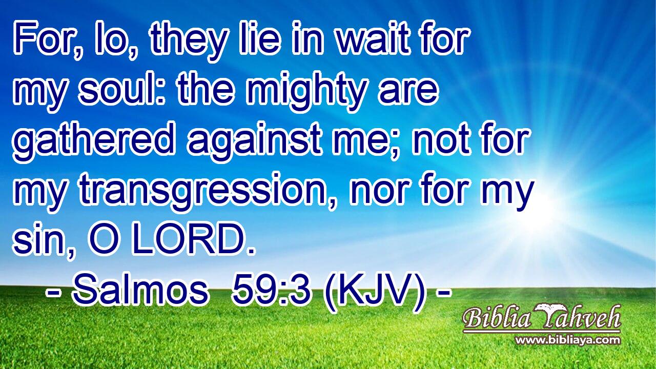 For, lo, they lie in wait for my soul: the mighty are gathered against me; not for my transgression, nor for my sin, O LORD.
